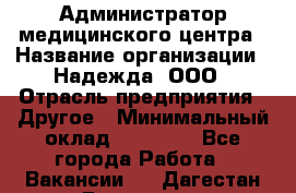 Администратор медицинского центра › Название организации ­ Надежда, ООО › Отрасль предприятия ­ Другое › Минимальный оклад ­ 30 000 - Все города Работа » Вакансии   . Дагестан респ.,Геологоразведка п.